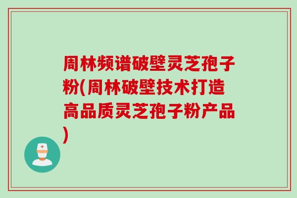 周林频谱破壁灵芝孢子粉(周林破壁技术打造高品质灵芝孢子粉产品)