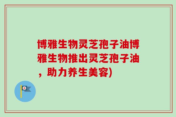 博雅生物灵芝孢子油博雅生物推出灵芝孢子油，助力养生美容)