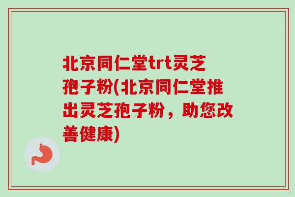 北京同仁堂trt灵芝孢子粉(北京同仁堂推出灵芝孢子粉，助您改善健康)