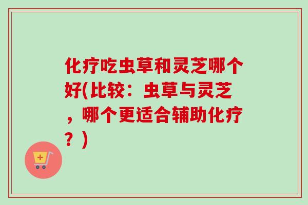化疗吃虫草和灵芝哪个好(比较：虫草与灵芝，哪个更适合辅助化疗？)