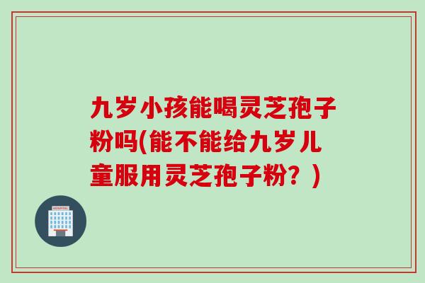 九岁小孩能喝灵芝孢子粉吗(能不能给九岁儿童服用灵芝孢子粉？)