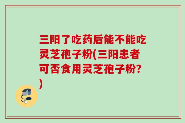 三阳了吃药后能不能吃灵芝孢子粉(三阳患者可否食用灵芝孢子粉？)