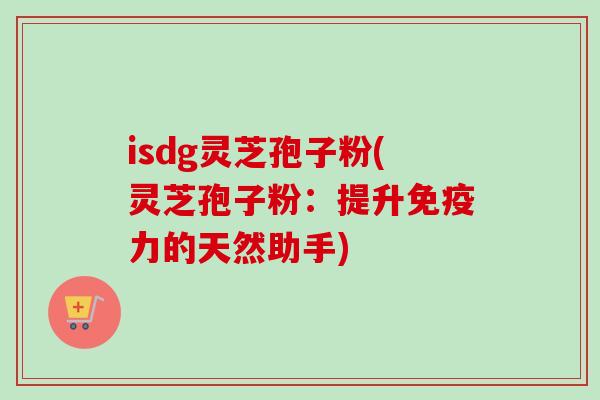 isdg灵芝孢子粉(灵芝孢子粉：提升免疫力的天然助手)