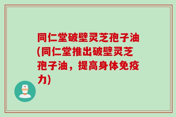 同仁堂破壁灵芝孢子油(同仁堂推出破壁灵芝孢子油，提高身体免疫力)
