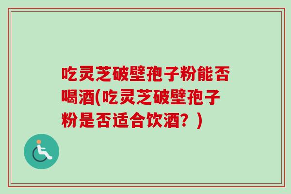 吃灵芝破壁孢子粉能否喝酒(吃灵芝破壁孢子粉是否适合饮酒？)