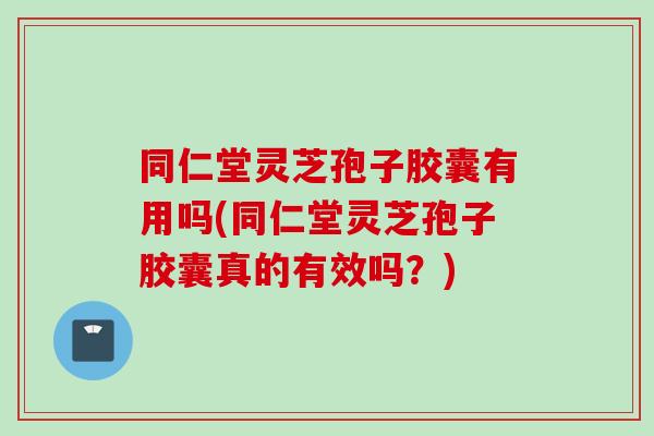 同仁堂灵芝孢子胶囊有用吗(同仁堂灵芝孢子胶囊真的有效吗？)