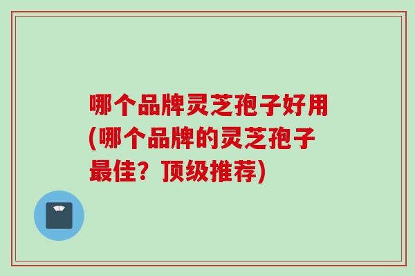 哪个品牌灵芝孢子好用(哪个品牌的灵芝孢子最佳？顶级推荐)