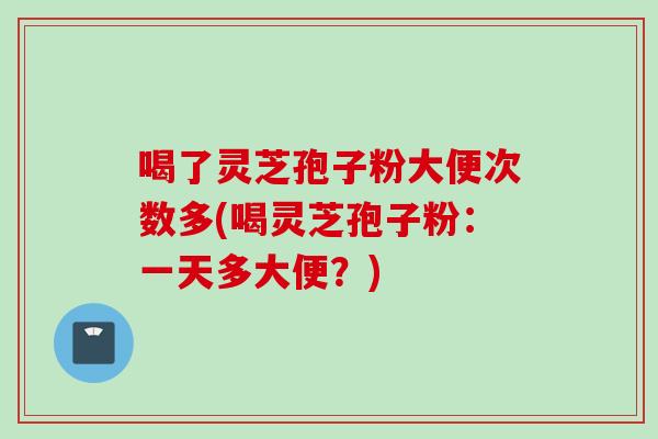喝了灵芝孢子粉大便次数多(喝灵芝孢子粉：一天多大便？)