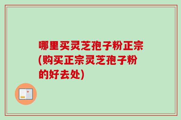 哪里买灵芝孢子粉正宗(购买正宗灵芝孢子粉的好去处)