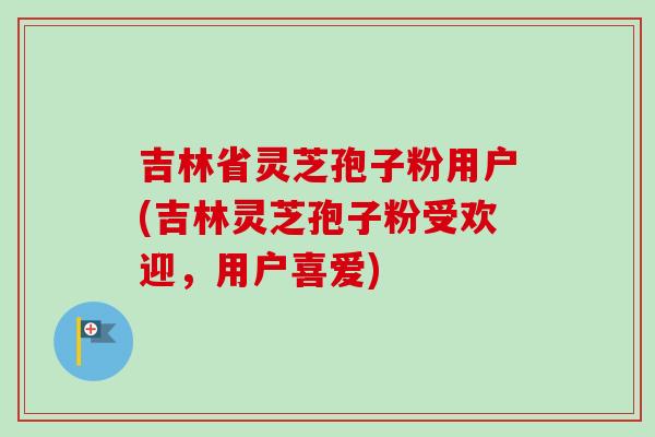 吉林省灵芝孢子粉用户(吉林灵芝孢子粉受欢迎，用户喜爱)