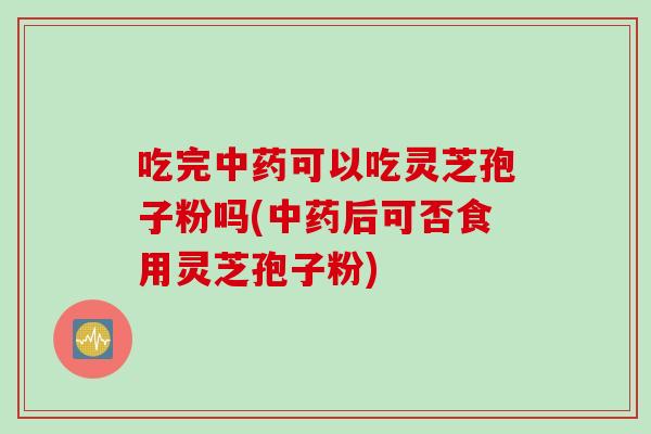 吃完中药可以吃灵芝孢子粉吗(中药后可否食用灵芝孢子粉)