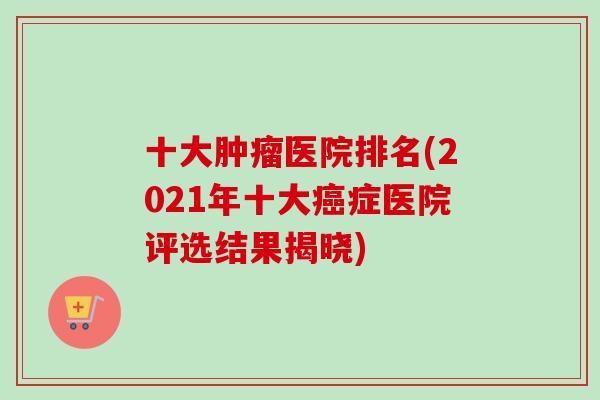十大肿瘤医院排名(2021年十大癌症医院评选结果揭晓)