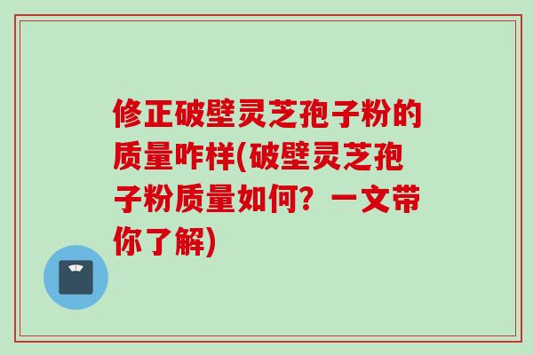 修正破壁灵芝孢子粉的质量咋样(破壁灵芝孢子粉质量如何？一文带你了解)
