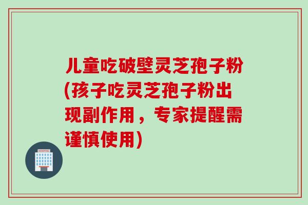 儿童吃破壁灵芝孢子粉(孩子吃灵芝孢子粉出现副作用，专家提醒需谨慎使用)