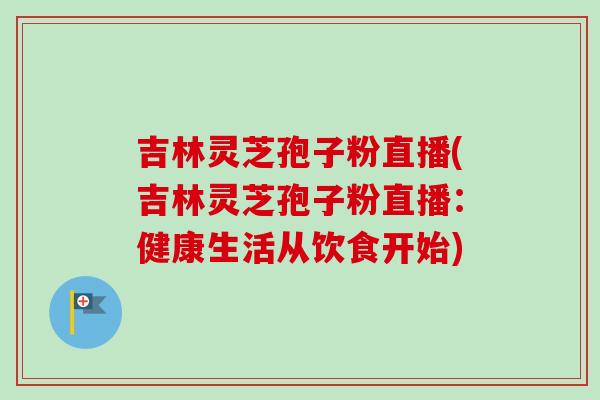 吉林灵芝孢子粉直播(吉林灵芝孢子粉直播：健康生活从饮食开始)