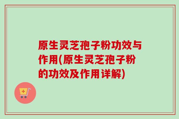 原生灵芝孢子粉功效与作用(原生灵芝孢子粉的功效及作用详解)