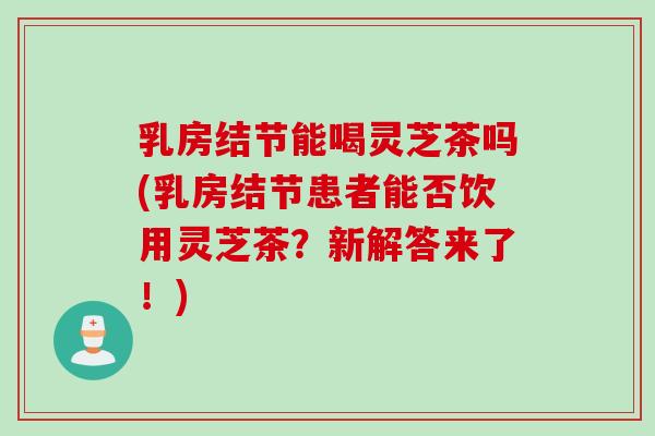 乳房结节能喝灵芝茶吗(乳房结节患者能否饮用灵芝茶？新解答来了！)