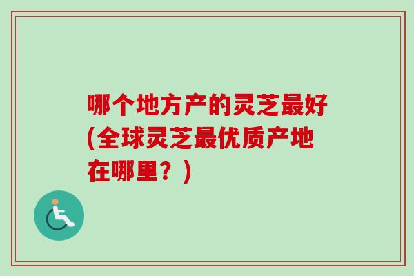 哪个地方产的灵芝好(全球灵芝优质产地在哪里？)