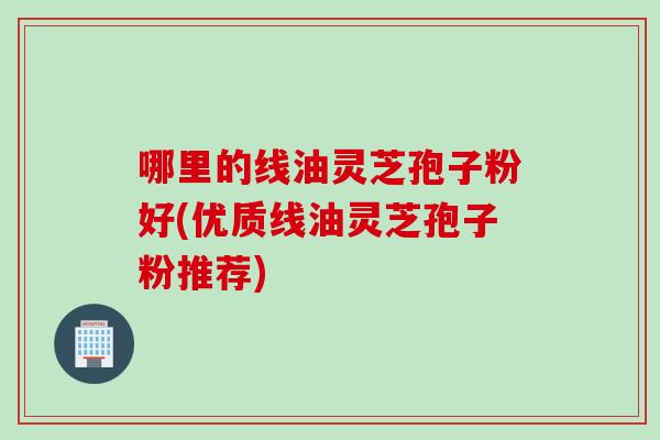 哪里的线油灵芝孢子粉好(优质线油灵芝孢子粉推荐)