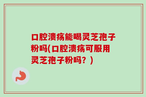 口腔溃疡能喝灵芝孢子粉吗(口腔溃疡可服用灵芝孢子粉吗？)