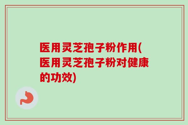 医用灵芝孢子粉作用(医用灵芝孢子粉对健康的功效)