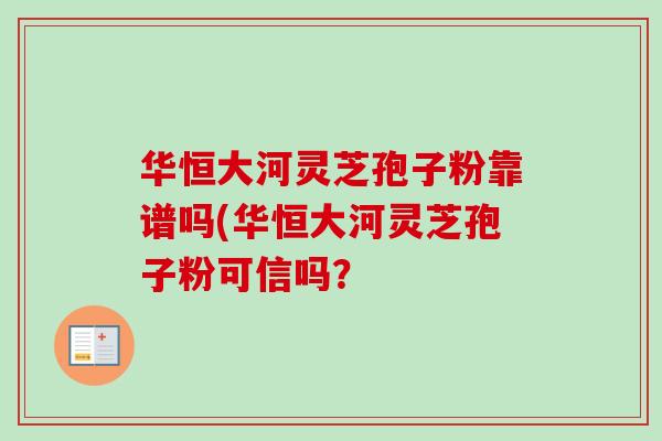 华恒大河灵芝孢子粉靠谱吗(华恒大河灵芝孢子粉可信吗？
