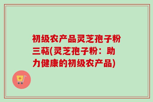 初级农产品灵芝孢子粉三萜(灵芝孢子粉：助力健康的初级农产品)
