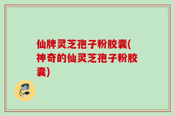 仙牌灵芝孢子粉胶囊(神奇的仙灵芝孢子粉胶囊)