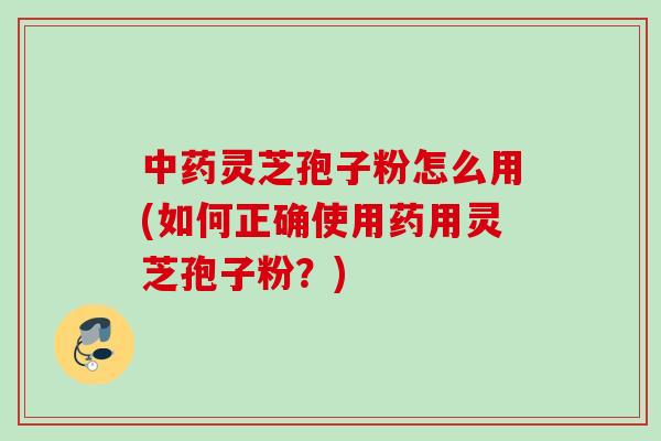中药灵芝孢子粉怎么用(如何正确使用药用灵芝孢子粉？)
