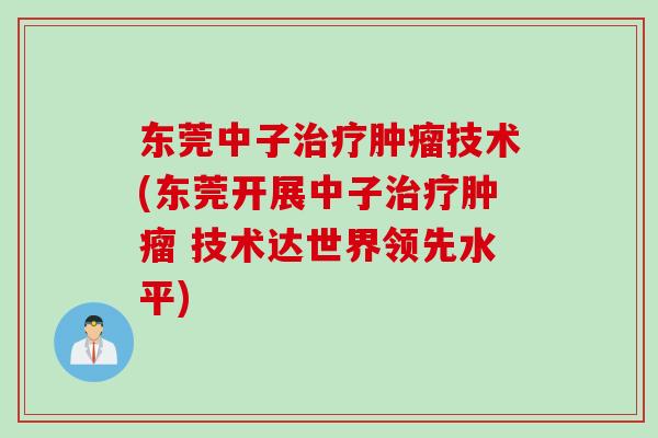 东莞中子治疗肿瘤技术(东莞开展中子治疗肿瘤 技术达世界领先水平)