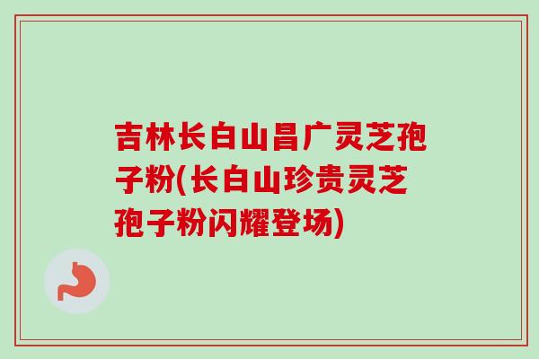 吉林长白山昌广灵芝孢子粉(长白山珍贵灵芝孢子粉闪耀登场)