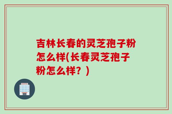 吉林长春的灵芝孢子粉怎么样(长春灵芝孢子粉怎么样？)