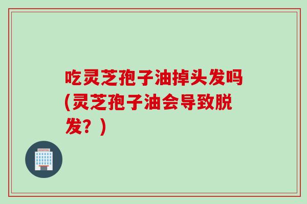 吃灵芝孢子油掉头发吗(灵芝孢子油会导致？)
