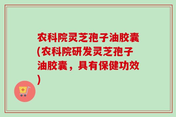 农科院灵芝孢子油胶囊(农科院研发灵芝孢子油胶囊，具有保健功效)