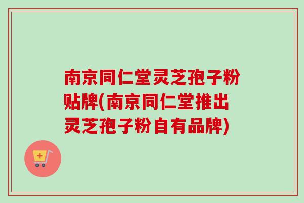 南京同仁堂灵芝孢子粉贴牌(南京同仁堂推出灵芝孢子粉自有品牌)
