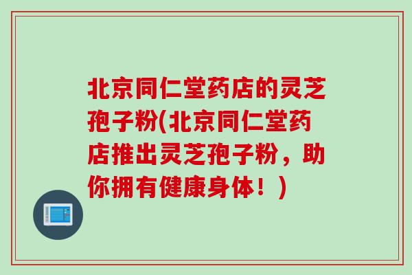 北京同仁堂药店的灵芝孢子粉(北京同仁堂药店推出灵芝孢子粉，助你拥有健康身体！)