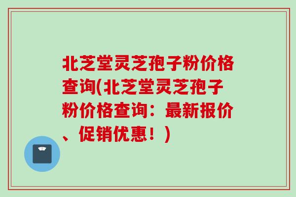 北芝堂灵芝孢子粉价格查询(北芝堂灵芝孢子粉价格查询：最新报价、促销优惠！)