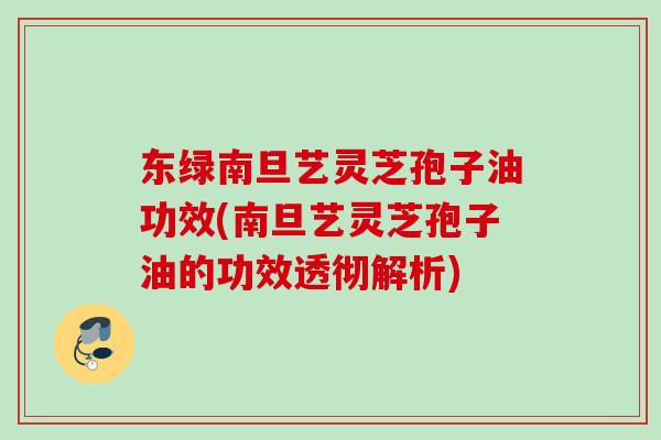 东绿南旦艺灵芝孢子油功效(南旦艺灵芝孢子油的功效透彻解析)