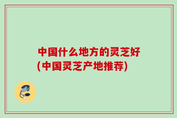 中国什么地方的灵芝好(中国灵芝产地推荐)