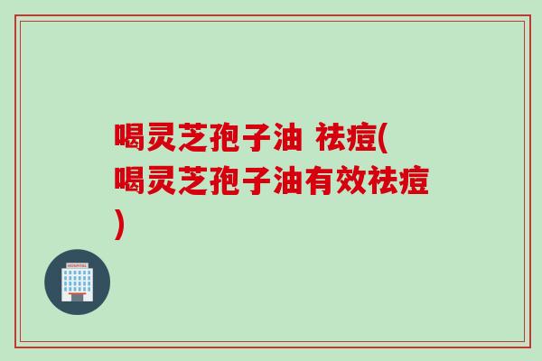 喝灵芝孢子油 祛痘(喝灵芝孢子油有效祛痘)