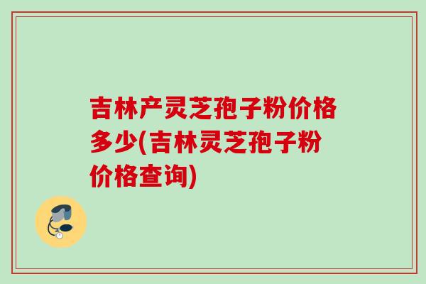 吉林产灵芝孢子粉价格多少(吉林灵芝孢子粉价格查询)
