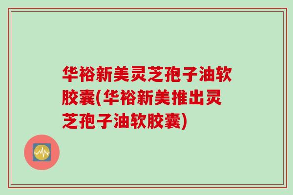 华裕新美灵芝孢子油软胶囊(华裕新美推出灵芝孢子油软胶囊)