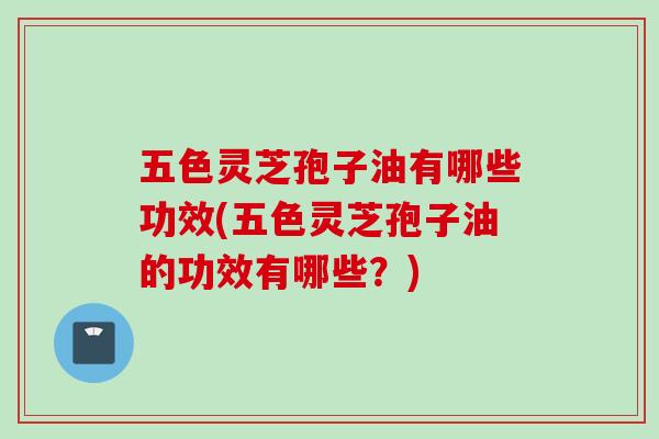 五色灵芝孢子油有哪些功效(五色灵芝孢子油的功效有哪些？)