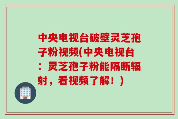 中央电视台破壁灵芝孢子粉视频(中央电视台：灵芝孢子粉能隔断，看视频了解！)
