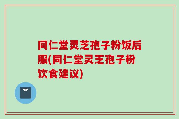 同仁堂灵芝孢子粉饭后服(同仁堂灵芝孢子粉饮食建议)