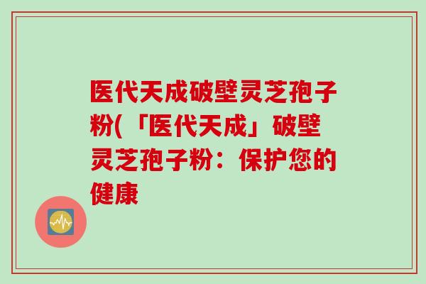 医代天成破壁灵芝孢子粉(「医代天成」破壁灵芝孢子粉：保护您的健康