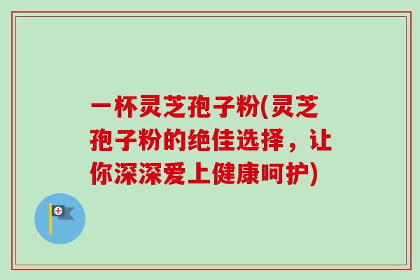 一杯灵芝孢子粉(灵芝孢子粉的绝佳选择，让你深深爱上健康呵护)