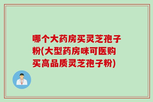 哪个大药房买灵芝孢子粉(大型药房咪可医购买高品质灵芝孢子粉)