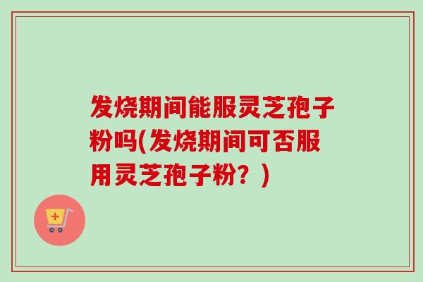发烧期间能服灵芝孢子粉吗(发烧期间可否服用灵芝孢子粉？)