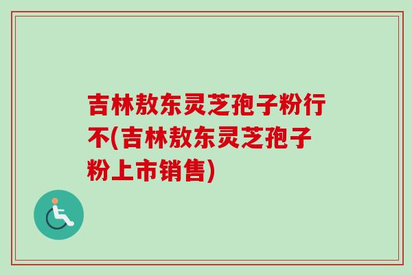 吉林敖东灵芝孢子粉行不(吉林敖东灵芝孢子粉上市销售)